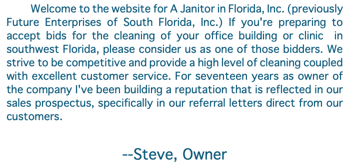 &nbsp;Welcome to the website for A Janitor in Florida, Inc. (previously Future Enterprises of South Florida, Inc.) If you're preparing to accept bids for the cleaning of your office building or clinic in southwest Florida, please consider us as one of those bidders. We strive to be competitive and provide a high level of cleaning coupled with excellent customer service. For seventeen years as owner of the company I've been building a reputation that is reflected in our sales prospectus, specifically in our referral letters direct from our customers. --Steve, Owner 